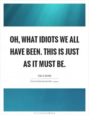 Oh, what idiots we all have been. This is just as it must be Picture Quote #1