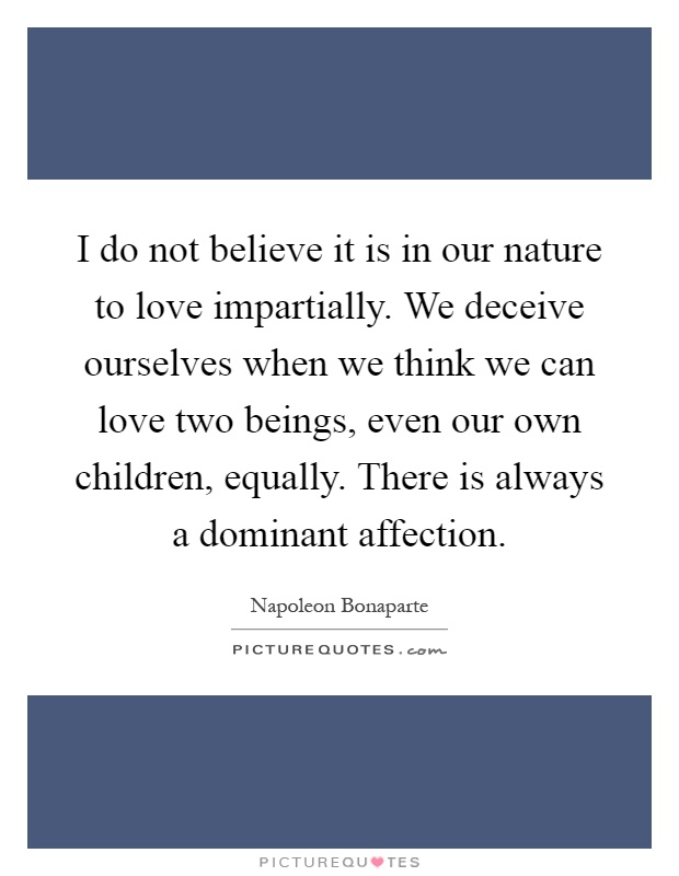 I do not believe it is in our nature to love impartially. We deceive ourselves when we think we can love two beings, even our own children, equally. There is always a dominant affection Picture Quote #1