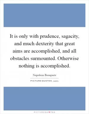 It is only with prudence, sagacity, and much dexterity that great aims are accomplished, and all obstacles surmounted. Otherwise nothing is accomplished Picture Quote #1