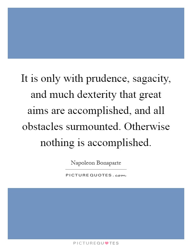It is only with prudence, sagacity, and much dexterity that great aims are accomplished, and all obstacles surmounted. Otherwise nothing is accomplished Picture Quote #1