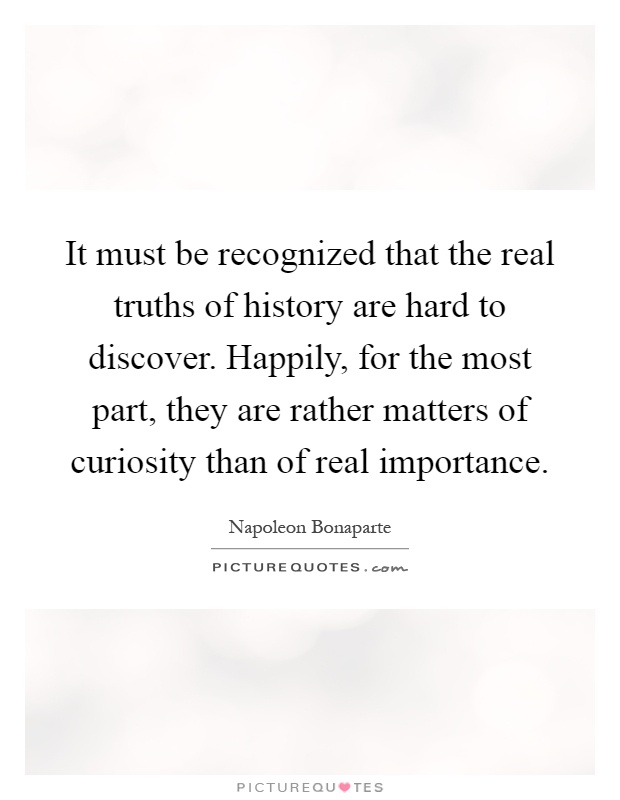 It must be recognized that the real truths of history are hard to discover. Happily, for the most part, they are rather matters of curiosity than of real importance Picture Quote #1