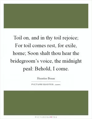 Toil on, and in thy toil rejoice; For toil comes rest, for exile, home; Soon shalt thou hear the bridegroom’s voice, the midnight peal: Behold, I come Picture Quote #1