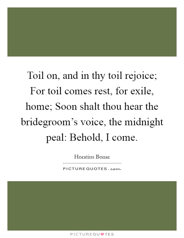 Toil on, and in thy toil rejoice; For toil comes rest, for exile, home; Soon shalt thou hear the bridegroom's voice, the midnight peal: Behold, I come Picture Quote #1