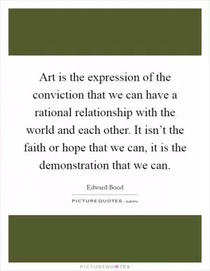 Art is the expression of the conviction that we can have a rational relationship with the world and each other. It isn’t the faith or hope that we can, it is the demonstration that we can Picture Quote #1