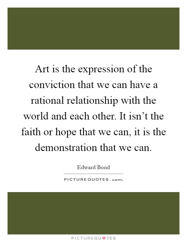 Art is the expression of the conviction that we can have a rational relationship with the world and each other. It isn't the faith or hope that we can, it is the demonstration that we can Picture Quote #1