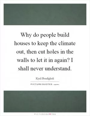 Why do people build houses to keep the climate out, then cut holes in the walls to let it in again? I shall never understand Picture Quote #1