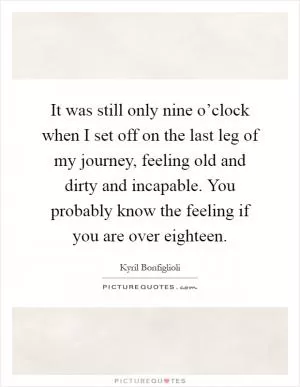 It was still only nine o’clock when I set off on the last leg of my journey, feeling old and dirty and incapable. You probably know the feeling if you are over eighteen Picture Quote #1