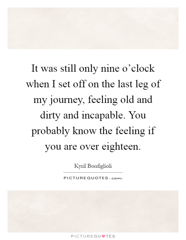 It was still only nine o'clock when I set off on the last leg of my journey, feeling old and dirty and incapable. You probably know the feeling if you are over eighteen Picture Quote #1