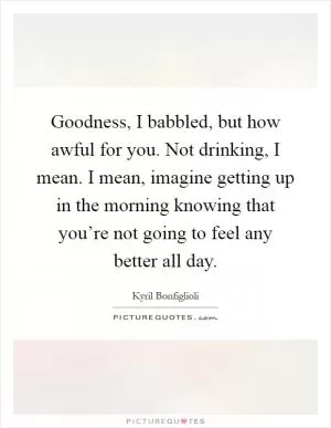 Goodness, I babbled, but how awful for you. Not drinking, I mean. I mean, imagine getting up in the morning knowing that you’re not going to feel any better all day Picture Quote #1
