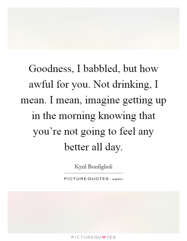 Goodness, I babbled, but how awful for you. Not drinking, I mean. I mean, imagine getting up in the morning knowing that you're not going to feel any better all day Picture Quote #1