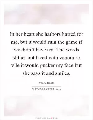 In her heart she harbors hatred for me, but it would ruin the game if we didn’t have tea. The words slither out laced with venom so vile it would pucker my face but she says it and smiles Picture Quote #1