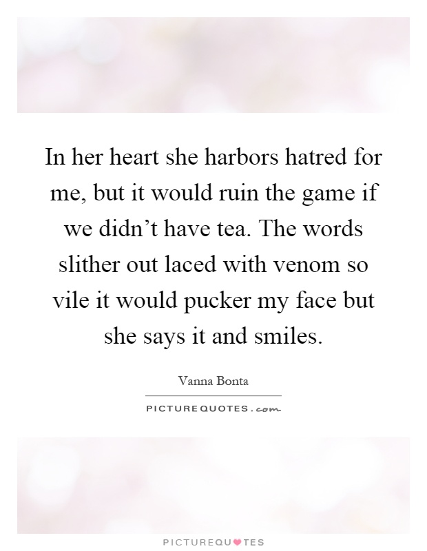 In her heart she harbors hatred for me, but it would ruin the game if we didn't have tea. The words slither out laced with venom so vile it would pucker my face but she says it and smiles Picture Quote #1