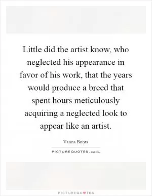 Little did the artist know, who neglected his appearance in favor of his work, that the years would produce a breed that spent hours meticulously acquiring a neglected look to appear like an artist Picture Quote #1