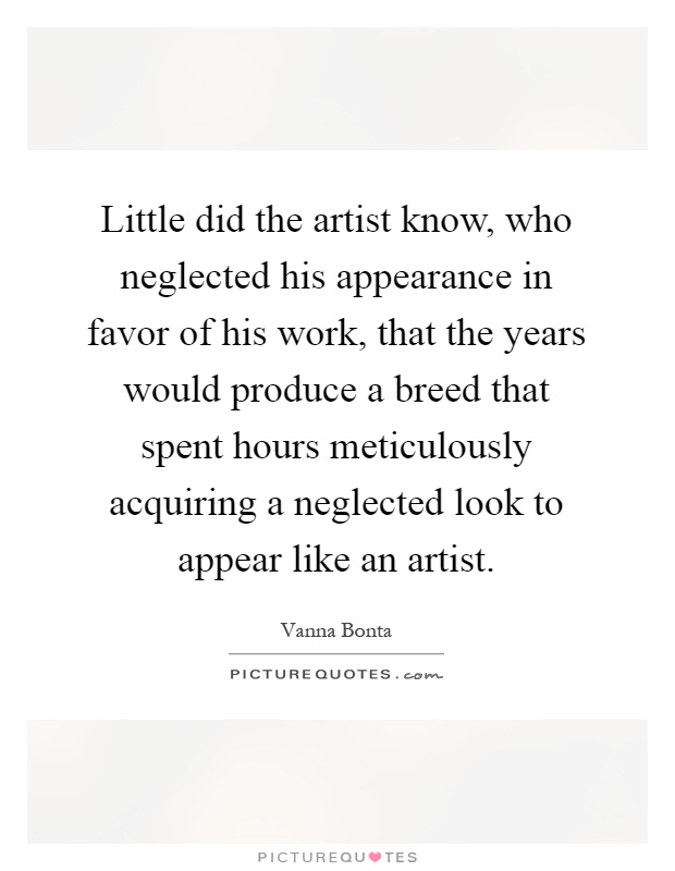 Little did the artist know, who neglected his appearance in favor of his work, that the years would produce a breed that spent hours meticulously acquiring a neglected look to appear like an artist Picture Quote #1