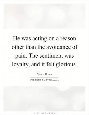 He was acting on a reason other than the avoidance of pain. The sentiment was loyalty, and it felt glorious Picture Quote #1