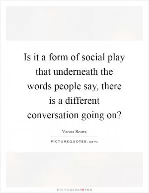 Is it a form of social play that underneath the words people say, there is a different conversation going on? Picture Quote #1