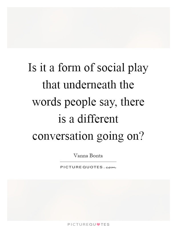 Is it a form of social play that underneath the words people say, there is a different conversation going on? Picture Quote #1