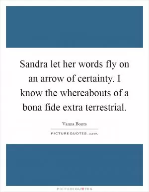 Sandra let her words fly on an arrow of certainty. I know the whereabouts of a bona fide extra terrestrial Picture Quote #1