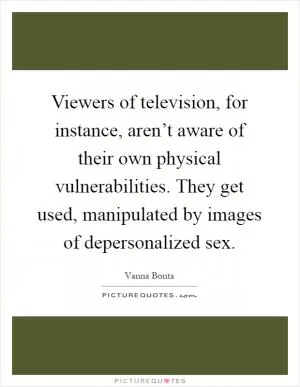 Viewers of television, for instance, aren’t aware of their own physical vulnerabilities. They get used, manipulated by images of depersonalized sex Picture Quote #1
