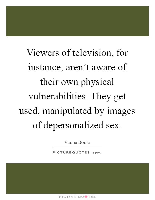 Viewers of television, for instance, aren't aware of their own physical vulnerabilities. They get used, manipulated by images of depersonalized sex Picture Quote #1