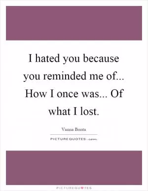 I hated you because you reminded me of... How I once was... Of what I lost Picture Quote #1