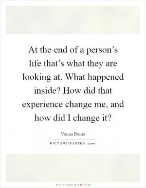 At the end of a person’s life that’s what they are looking at. What happened inside? How did that experience change me, and how did I change it? Picture Quote #1