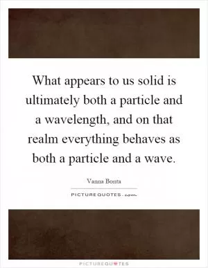 What appears to us solid is ultimately both a particle and a wavelength, and on that realm everything behaves as both a particle and a wave Picture Quote #1