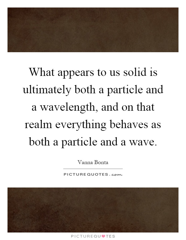 What appears to us solid is ultimately both a particle and a wavelength, and on that realm everything behaves as both a particle and a wave Picture Quote #1