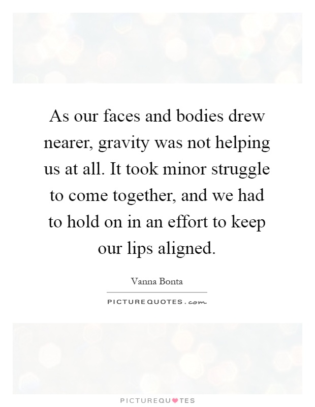 As our faces and bodies drew nearer, gravity was not helping us at all. It took minor struggle to come together, and we had to hold on in an effort to keep our lips aligned Picture Quote #1