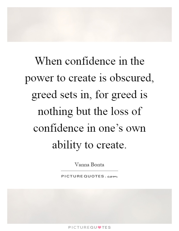 When confidence in the power to create is obscured, greed sets in, for greed is nothing but the loss of confidence in one's own ability to create Picture Quote #1