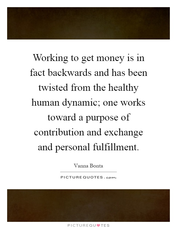 Working to get money is in fact backwards and has been twisted from the healthy human dynamic; one works toward a purpose of contribution and exchange and personal fulfillment Picture Quote #1