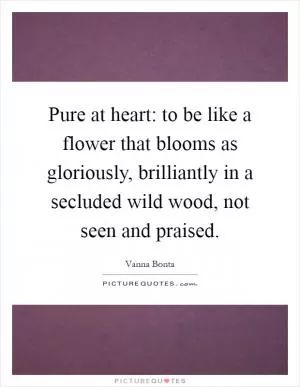 Pure at heart: to be like a flower that blooms as gloriously, brilliantly in a secluded wild wood, not seen and praised Picture Quote #1