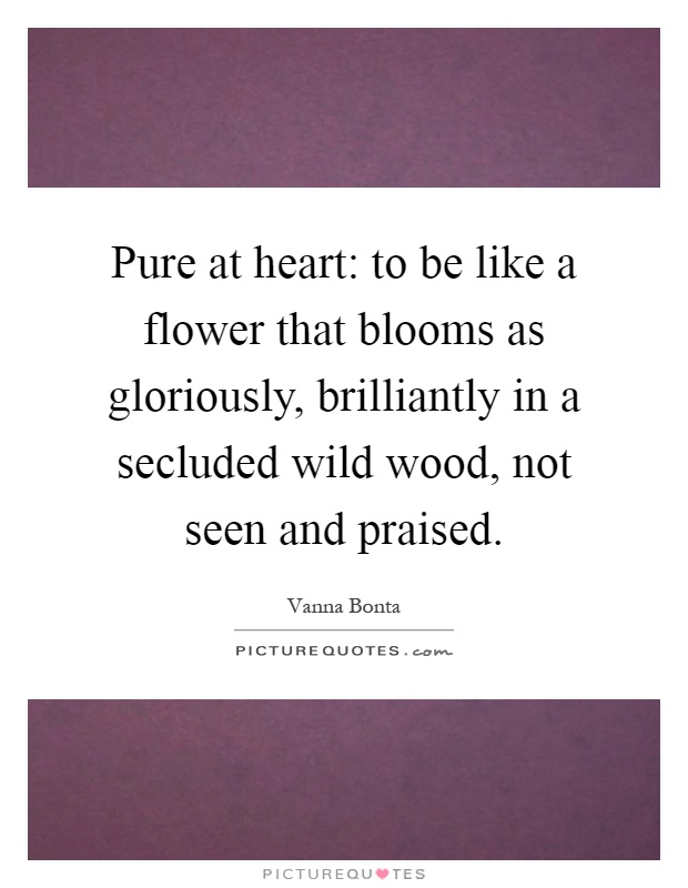 Pure at heart: to be like a flower that blooms as gloriously, brilliantly in a secluded wild wood, not seen and praised Picture Quote #1