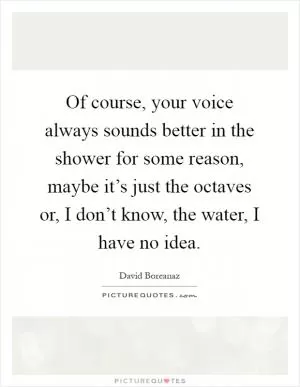 Of course, your voice always sounds better in the shower for some reason, maybe it’s just the octaves or, I don’t know, the water, I have no idea Picture Quote #1