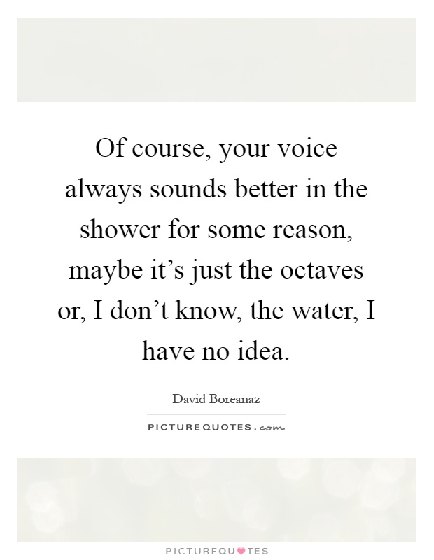 Of course, your voice always sounds better in the shower for some reason, maybe it's just the octaves or, I don't know, the water, I have no idea Picture Quote #1