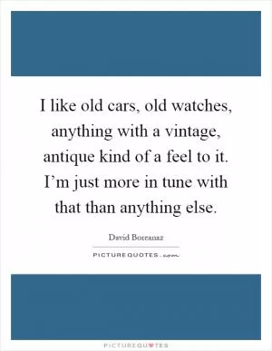 I like old cars, old watches, anything with a vintage, antique kind of a feel to it. I’m just more in tune with that than anything else Picture Quote #1