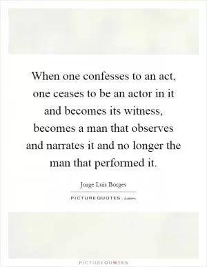 When one confesses to an act, one ceases to be an actor in it and becomes its witness, becomes a man that observes and narrates it and no longer the man that performed it Picture Quote #1