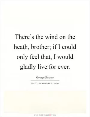 There’s the wind on the heath, brother; if I could only feel that, I would gladly live for ever Picture Quote #1