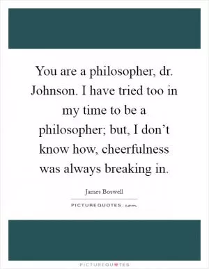 You are a philosopher, dr. Johnson. I have tried too in my time to be a philosopher; but, I don’t know how, cheerfulness was always breaking in Picture Quote #1