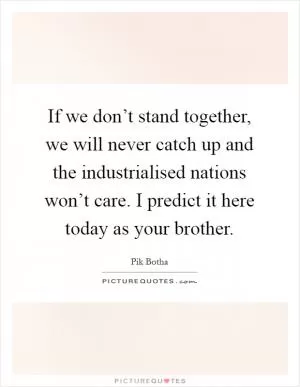 If we don’t stand together, we will never catch up and the industrialised nations won’t care. I predict it here today as your brother Picture Quote #1
