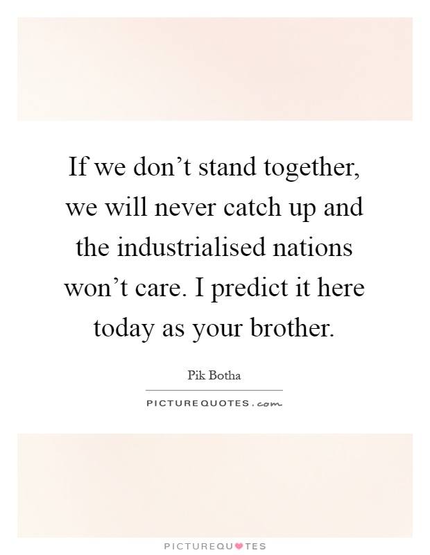 If we don't stand together, we will never catch up and the industrialised nations won't care. I predict it here today as your brother Picture Quote #1