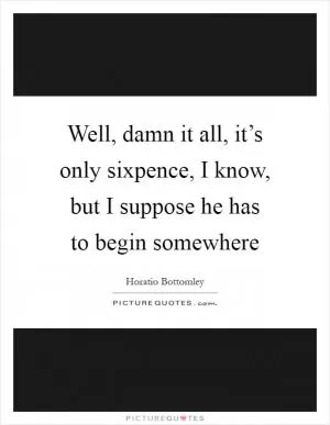Well, damn it all, it’s only sixpence, I know, but I suppose he has to begin somewhere Picture Quote #1