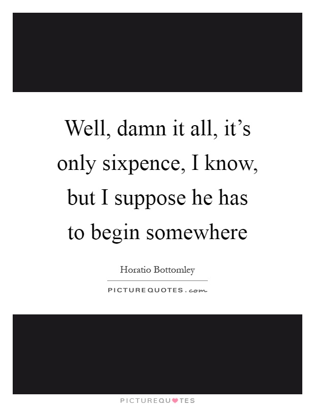 Well, damn it all, it's only sixpence, I know, but I suppose he has to begin somewhere Picture Quote #1