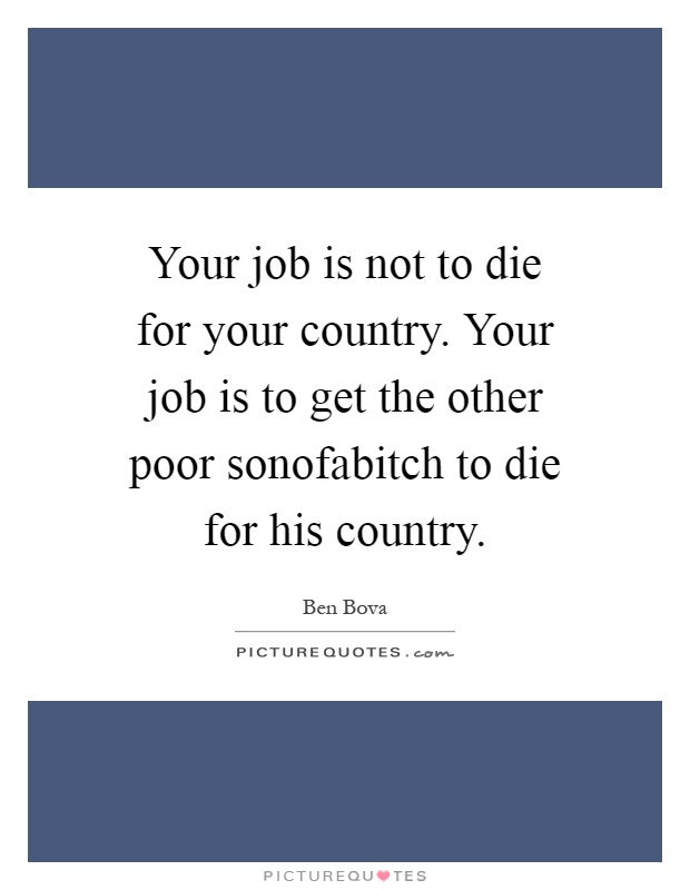 Your job is not to die for your country. Your job is to get the other poor sonofabitch to die for his country Picture Quote #1