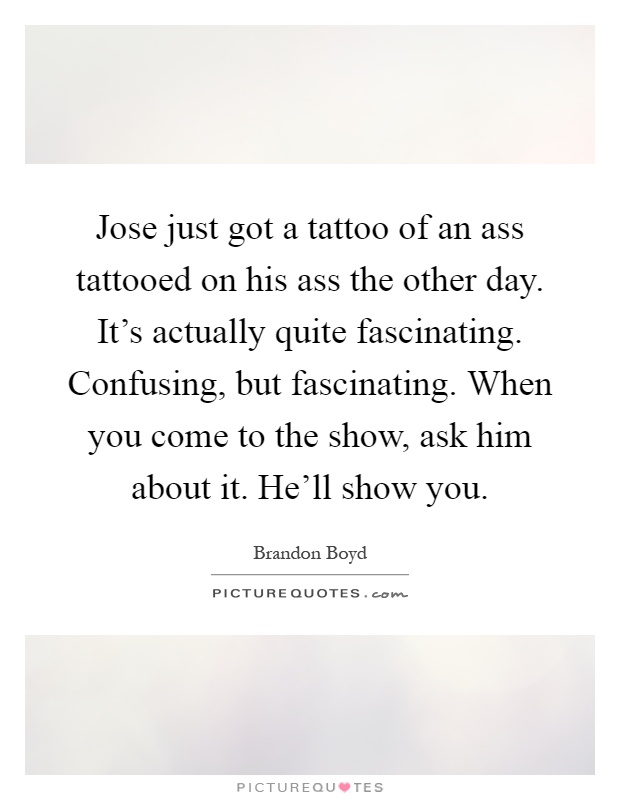 Jose just got a tattoo of an ass tattooed on his ass the other day. It's actually quite fascinating. Confusing, but fascinating. When you come to the show, ask him about it. He'll show you Picture Quote #1