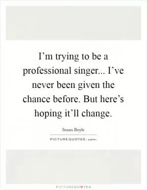 I’m trying to be a professional singer... I’ve never been given the chance before. But here’s hoping it’ll change Picture Quote #1