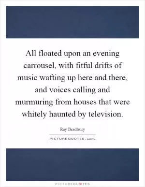 All floated upon an evening carrousel, with fitful drifts of music wafting up here and there, and voices calling and murmuring from houses that were whitely haunted by television Picture Quote #1