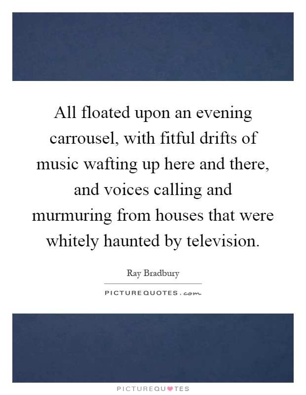 All floated upon an evening carrousel, with fitful drifts of music wafting up here and there, and voices calling and murmuring from houses that were whitely haunted by television Picture Quote #1