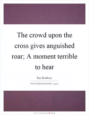 The crowd upon the cross gives anguished roar; A moment terrible to hear Picture Quote #1