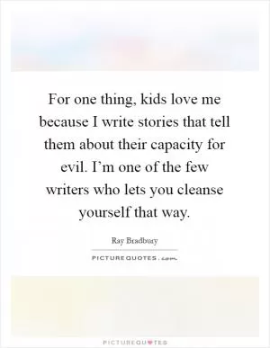 For one thing, kids love me because I write stories that tell them about their capacity for evil. I’m one of the few writers who lets you cleanse yourself that way Picture Quote #1